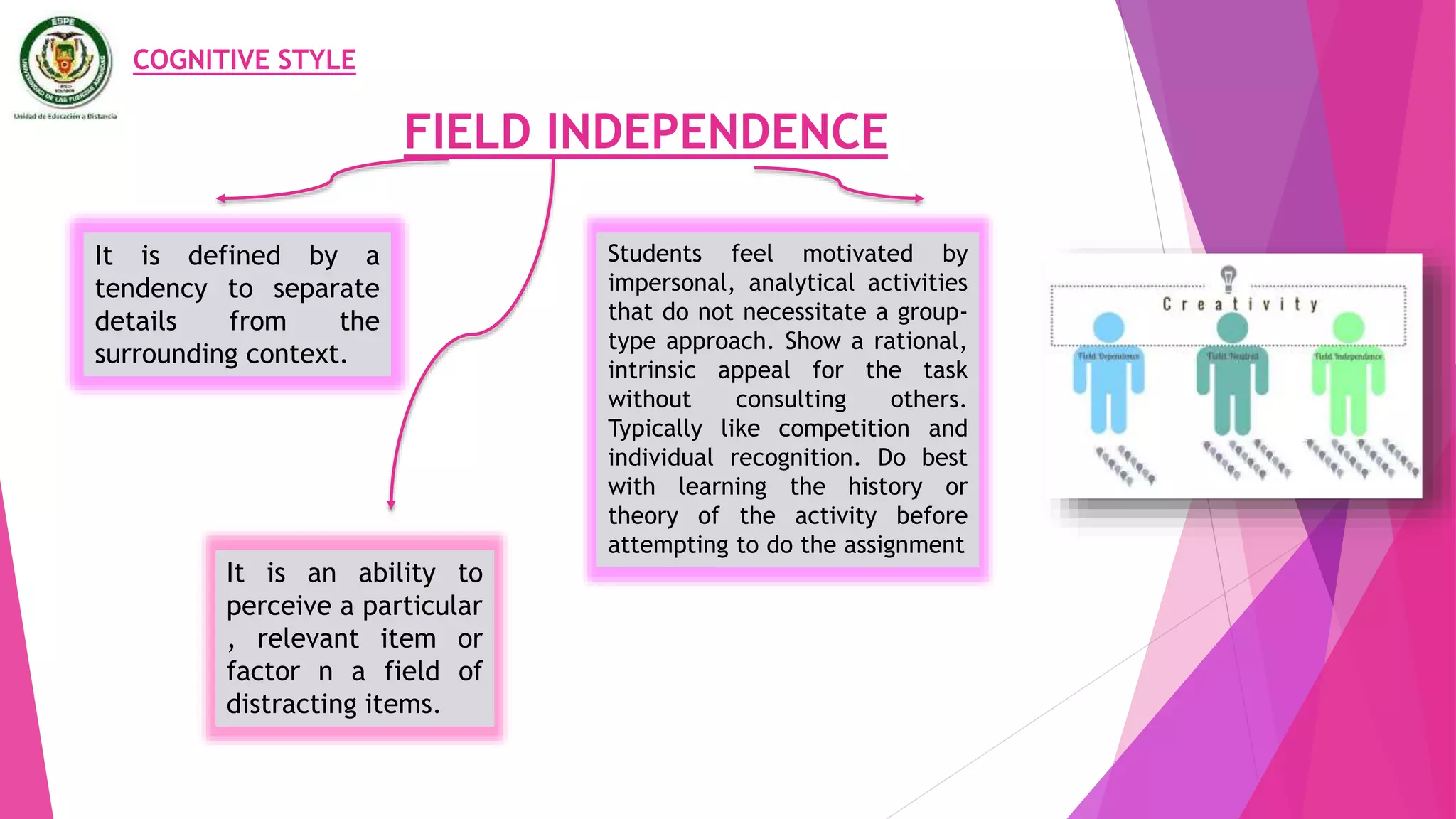 FIELD INDEPENDENCE
COGNITIVE STYLE
It is defined by a
tendency to separate
details from the
surrounding context.
It is an ability to
perceive a particular
, relevant item or
factor n a field of
distracting items.
Students feel motivated by
impersonal, analytical activities
that do not necessitate a group-
type approach. Show a rational,
intrinsic appeal for the task
without consulting others.
Typically like competition and
individual recognition. Do best
with learning the history or
theory of the activity before
attempting to do the assignment
 