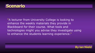 "A lecturer from University College is looking to 
enhance the weekly materials they provide in 
Blackboard for their course. What tools and 
technologies might you advise they investigate using 
to enhance the students learning experience.” 
By Ian Nield 
 