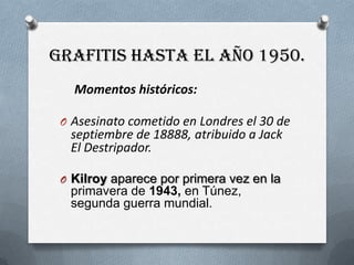 Grafitis hasta el año 1950.Momentos históricos:Asesinato cometido en Londres el 30 de septiembre de 18888, atribuido a Jack El Destripador.Kilroyaparece por primera vez en la  primavera de 1943, en Túnez, segunda guerra mundial.