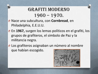 GrafitiModerno1960 – 1970.Naceunasubcultura, con Cornbread, en Philadelphia, E.E.U.U.En 1967, surgen los lemaspolíticosen el grafiti, los grupos de grafiteros, el símbolode Paz y la militancianegra.Los grafiterosasignaban un número al nombrequehabíanescogido.