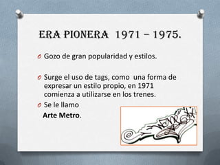 Era pionera  1971 – 1975.Gozo de gran popularidad y estilos.Surge el uso de tags, comouna forma de expresar un estilopropio, en 1971 comienza a utilizarse en los trenes. Se le llamo  Arte Metro.