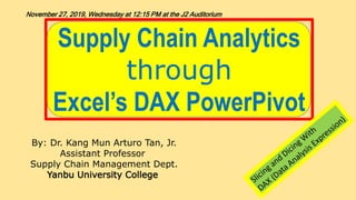 Supply Chain Analytics
through
Excel’s DAX PowerPivot
By: Dr. Kang Mun Arturo Tan, Jr.
Assistant Professor
Supply Chain Management Dept.
Yanbu University College
November 27, 2019, Wednesday at 12:15 PM at the J2 Auditorium
 