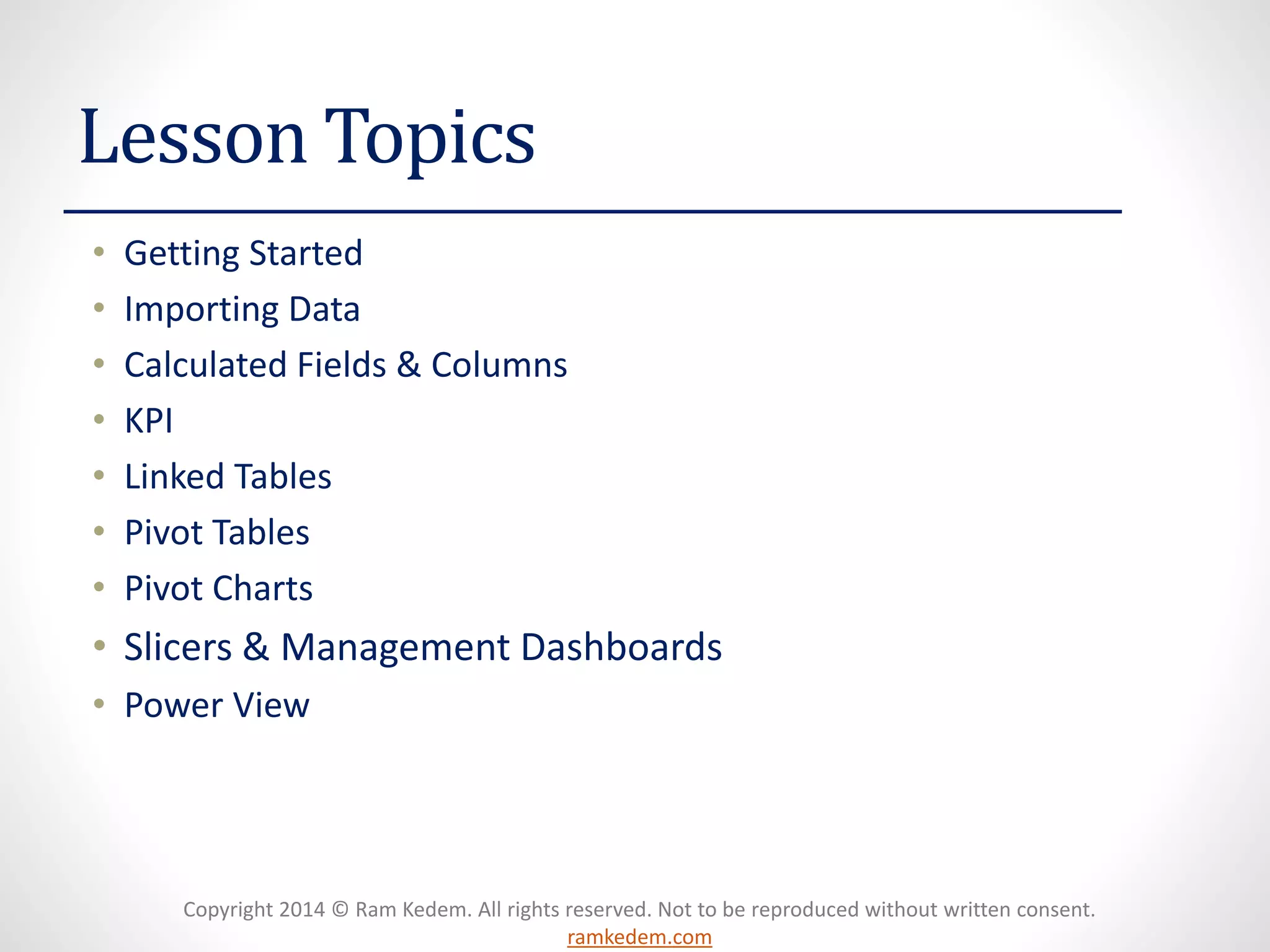 Copyright 2014 © Ram Kedem. All rights reserved. Not to be reproduced without written consent.
ramkedem.com
Lesson Topics
• Getting Started
• Importing Data
• Calculated Fields & Columns
• KPI
• Linked Tables
• Pivot Tables
• Pivot Charts
• Slicers & Management Dashboards
• Power View
 