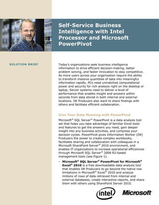 Self-Service Business
                      Intelligence with Intel
                      Processor and Microsoft
                      PowerPivot


SO L UT IO N BRIE F   Today’s organizations seek business intelligence
                      information to drive efficient decision-making, better
                      problem solving, and faster innovation to stay competitive.
                      As more users across your organization require the ability
                      to transform massive quantities of data into meaningful
                      information rapidly, PCs need unmatched computational
                      power and security for rich analysis right on the desktop or
                      laptop. Server systems need to deliver a level of
                      performance that enables insight and answers within
                      seconds from data stored in both internal and external
                      locations. IW Producers also want to share findings with
                      others and facilitate efficient collaboration.


                      Give Your Data Meaning with PowerPivot
                      Microsoft® SQL Server® PowerPivot is a data analysis tool
                      set that helps you take advantage of familiar Excel tools
                      and features to get the answers you need, gain deeper
                      insight into any business activities, and compress your
                      decision cycles. PowerPivot gives Information Worker (IW)
                      Producers the power to create complex workbooks,
                      facilitates sharing and collaboration with colleagues in a
                      Microsoft SharePoint Server® 2010 environment, and
                      enables IT organizations to increase operational efficiencies
                      through Microsoft SQL Server® 2008 R2-based
                      management tools (see Figure 1).
                       Microsoft® SQL Server® PowerPivot for Microsoft®
                        Excel® 2010 is a free downloadable data analysis tool
                        that enables IW Producers to go beyond the native row
                        limitations in Microsoft® Excel® 2010 and analyze
                        millions of rows of data retrieved from internal and
                        external databases, create interactive reports, and share
                        them with others using SharePoint Server 2010.
 