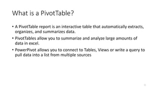 What is a PivotTable? 
• A PivotTable report is an interactive table that automatically extracts, 
organizes, and summarizes data. 
• PivotTables allow you to summarize and analyze large amounts of 
data in excel. 
• PowerPivot allows you to connect to Tables, Views or write a query to 
pull data into a list from multiple sources 
11 
 
