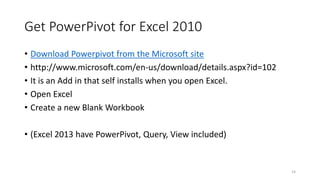 Get PowerPivot for Excel 2010 
• Download Powerpivot from the Microsoft site 
• http://www.microsoft.com/en-us/download/details.aspx?id=102 
• It is an Add in that self installs when you open Excel. 
• Open Excel 
• Create a new Blank Workbook 
• (Excel 2013 have PowerPivot, Query, View included) 
14 
 