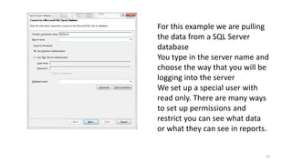 For this example we are pulling 
the data from a SQL Server 
database 
You type in the server name and 
choose the way that you will be 
logging into the server 
We set up a special user with 
read only. There are many ways 
to set up permissions and 
restrict you can see what data 
or what they can see in reports. 
16 
 