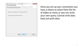 Once you set up your connection you 
have a choice to select from the list 
of tables or views or you can write 
your own query. Cannot write data 
back just pulls data. 
17 
 