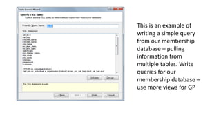 This is an example of 
writing a simple query 
from our membership 
database – pulling 
information from 
multiple tables. Write 
queries for our 
membership database – 
use more views for GP 
 