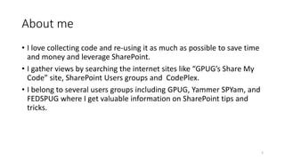 About me 
• I love collecting code and re-using it as much as possible to save time 
and money and leverage SharePoint. 
• I gather views by searching the internet sites like “GPUG’s Share My 
Code” site, SharePoint Users groups and CodePlex. 
• I belong to several users groups including GPUG, Yammer SPYam, and 
FEDSPUG where I get valuable information on SharePoint tips and 
tricks. 
2 
 