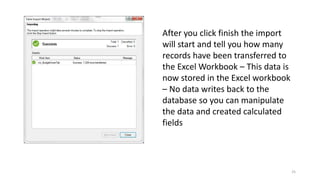 25 
After you click finish the import 
will start and tell you how many 
records have been transferred to 
the Excel Workbook – This data is 
now stored in the Excel workbook 
– No data writes back to the 
database so you can manipulate 
the data and created calculated 
fields 
 