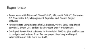 Experience 
• Power user with Microsoft SharePoint®, Microsoft Office®, Dynamics 
GP, Forecaster 7.0, Management Reporter and Encore Project 
software 
• Retrieve data using Microsoft SQL queries, views, SSRS (Reporting 
Services), Smart List Builder & Microsoft Excel® PowerPivot 
• Deployed PowerPivot software in SharePoint 2010 to give staff access 
to budgets and actuals from Encore project tracking and to pull 
information and lists from our AMS. 
3 
 