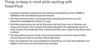 Things to keep in mind while working with 
PowerPivot 
• Increased maximum upload size and maximum workbook size from 50MB to 
500MB for the SharePoint document libraries 
• The data refresh account must be granted contribute permissions on any 
PowerPivot workbook for which it is used. 
• Contribute permission are set for the entire site but if any sites or libraries use 
unique permissions, this account will need to be given the appropriate access in 
order to open the workbook from a library and then save it back to the library after 
a refresh. 
• The data refresh account needs read-only permissions on all the external data 
sources that are used in any data refresh operation. 
• Each site collection has to be enabled for PowerPivot, so if any site collections are 
added in the future this will need to be activated. 
 