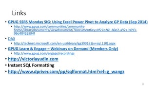 Links 
• GPUG SSRS Monday SIG: Using Excel Power Pivot to Analyze GP Data (Sep 2014) 
• http://www.gpug.com/communities/community-home/ 
librarydocuments/viewdocument/?DocumentKey=0f27e261-80e2-492a-b093- 
99d40426594f 
• DAX 
• http://technet.microsoft.com/en-us/library/gg399181(v=sql.110).aspx 
• GPUG Learn & Engage –Webinars on Demand (Members Only) 
• http://www.gpug.com/engage/recordings 
• http://victoriayudin.com 
• Instant SQL Formatting 
• http://www.dpriver.com/pp/sqlformat.htm?ref=g_wangz 
46 
