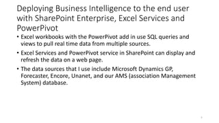 Deploying Business Intelligence to the end user 
with SharePoint Enterprise, Excel Services and 
PowerPivot 
• Excel workbooks with the PowerPivot add in use SQL queries and 
views to pull real time data from multiple sources. 
• Excel Services and PowerPivot service in SharePoint can display and 
refresh the data on a web page. 
• The data sources that I use include Microsoft Dynamics GP, 
Forecaster, Encore, Unanet, and our AMS (association Management 
System) database. 
5 
 