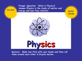Phy sics Prompt  Question:  What is Physics? Answer: Physics is the study of matter and  energy and how they interact. Gesture:  Make two fists with your hands and then roll them around each other in bicycle motion. Ninth  Grade PA Std: 