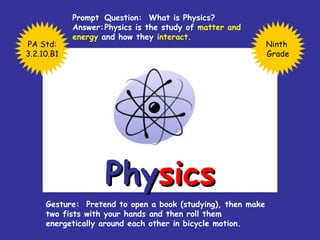 Phy sics Prompt  Question:  What is Physics? Answer: Physics is the study of  matter and  energy  and how they  interact . Gesture:  Pretend to open a book (studying), then make two fists with your hands and then roll them energetically around each other in bicycle motion. Ninth  Grade PA Std: 3.2.10.B1 