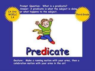 Pre di cate Prompt  Question:  What is a predicate? Answer: A predicate is what the subject is doing or what happens to the subject. Gesture:  Make a running motion with your arms, then a celebration motion with your arms in the air!  Third Grade CA Std: WOELC 1.4 