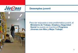 Desempleo juvenil Para dar respuesta a esta problemática juvenil, el  Ministerio de Trabajo, Empleo y Seguridad Social  ha puesto en marcha el  Programa Jóvenes con Más y Mejor Trabajo. 