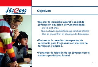 Objetivos Mejorar la inclusión laboral y social de jóvenes en situación de vulnerabilidad: De 18 a 24 años Que no hayan completado sus estudios básicos  Que se encuentren en situación de desempleo Favorecer la creación de espacios de referencia para los jóvenes en materia de formación y empleo. Fortalecer la relación de los jóvenes con el sistema productivo formal. 