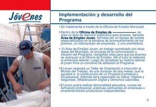Implementación y desarrollo del Programa Se implementa a través de la Oficina de Empleo   Municipal. Dentro de la  Oficina de Empleo de ---------------------- , se crea un área de atención específica para jóvenes, llamada  Área de Empleo Joven , formada por un equipo de tutores especialilizados en la temática de acompañamiento de los jóvenes, un relacionador de empresas,  y una orientadora. El Área de Empleo Joven, en trabajo coordinado con otras áreas del Municipio, se encarga de la comunicación y difusión del Programa, otorgando citas para que los jóvenes se acerquen a la Oficina de Empleo. Allí el tutor le realizará la entrevista laboral. Luego de completar su historia laboral, el joven frma un convenio de adhesión al Programa. El joven realizará un Taller de Orientación e Inducción al Mundo del Trabajo, de una duración de dos meses, que lo ayudará a  la construcción de un Proyecto Formativo y Ocupacional. Además será capacitado en Salud, Higiene y Seguridad, Alfabetización Digital y Derechos Laborales. El joven podrá realizar terminalidad educativa, cursos de formación profesional, prácticas calificantes en empresas o emprendimientos productivos independientes. 