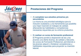 Prestaciones del Programa A)  completar sus estudios primarios y/o secundarios La misma es una prioridad estratégica para la inclusión ciudadana y una herramienta que posibilita una mejor inserción en trabajos de calidad, afianzando las habilidades y competencias necesarias requeridas por su entorno productivo. B)  realizar un curso de formación profesional El Programa pondrá a disposición de las y los jóvenes una oferta diversa, de calidad y relevante, de cursos de Formación Profesional, permitiendo  a los jóvenes adquirir o fortalecer competencias y habilidades requeridas para proyectar su inserción laboral. 