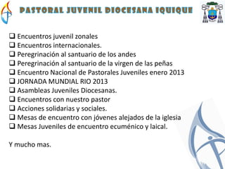  Encuentros juvenil zonales
 Encuentros internacionales.
 Peregrinación al santuario de los andes
 Peregrinación al santuario de la virgen de las peñas
 Encuentro Nacional de Pastorales Juveniles enero 2013
 JORNADA MUNDIAL RIO 2013
 Asambleas Juveniles Diocesanas.
 Encuentros con nuestro pastor
 Acciones solidarias y sociales.
 Mesas de encuentro con jóvenes alejados de la iglesia
 Mesas Juveniles de encuentro ecuménico y laical.

Y mucho mas.
 