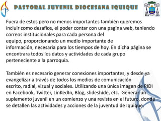 Fuera de estos pero no menos importantes también queremos
incluir como desafíos, el poder contar con una pagina web, teniendo
correos institucionales para cada persona del
equipo, proporcionando un medio importante de
información, necesaria para los tiempos de hoy. En dicha página se
encontrara todos los datos y actividades de cada grupo
perteneciente a la parroquia.

También es necesario generar conexiones importantes, y desde ya
evangelizar a través de todos los medios de comunicación
escrito, radial, visual y sociales. Utilizando una única imagen de PJDI
en Facebook, Twitter, LinKedIn, Blog, slideshide, etc. Generar un
suplemento juvenil en un comienzo y una revista en el futuro, donde
se detallen las actividades y acciones de la juventud de Iquique.
 