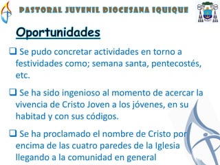  Se pudo concretar actividades en torno a
 festividades como; semana santa, pentecostés,
 etc.
 Se ha sido ingenioso al momento de acercar la
 vivencia de Cristo Joven a los jóvenes, en su
 habitad y con sus códigos.
 Se ha proclamado el nombre de Cristo por
 encima de las cuatro paredes de la Iglesia
 llegando a la comunidad en general
 