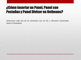 ¿Cómo insertar un Panel, Panel con
Pestañas y Panel Divisor en Netbeans?
Selecciona cada uno de los elementos con un clic y ubicamos arrastrando
hasta el formulario.
 
