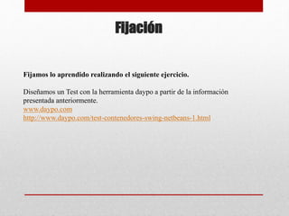Fijación
Fijamos lo aprendido realizando el siguiente ejercicio.
Diseñamos un Test con la herramienta daypo a partir de la información
presentada anteriormente.
www.daypo.com
http://www.daypo.com/test-contenedores-swing-netbeans-1.html
 