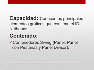 Capacidad: Conocer los principales
elementos gráficos que contiene el ID
Netbeans.
Contenido:
Contenedores Swing (Panel, Panel
con Pestañas y Panel Divisor).
 