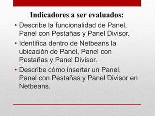 Indicadores a ser evaluados:
• Describe la funcionalidad de Panel,
Panel con Pestañas y Panel Divisor.
• Identifica dentro de Netbeans la
ubicación de Panel, Panel con
Pestañas y Panel Divisor.
• Describe cómo insertar un Panel,
Panel con Pestañas y Panel Divisor en
Netbeans.
 