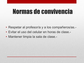 Normas de convivencia
• Respetar al profesor/a y a los compañeros/as.-
• Evitar el uso del celular en horas de clase.-
• Mantener limpia la sala de clase.-
 