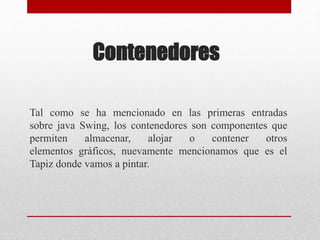 Contenedores
Tal como se ha mencionado en las primeras entradas
sobre java Swing, los contenedores son componentes que
permiten almacenar, alojar o contener otros
elementos gráficos, nuevamente mencionamos que es el
Tapiz donde vamos a pintar.
 