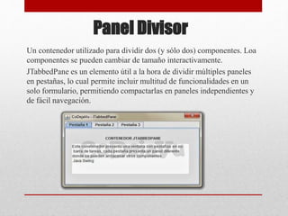 Panel Divisor
Un contenedor utilizado para dividir dos (y sólo dos) componentes. Loa
componentes se pueden cambiar de tamaño interactivamente.
JTabbedPane es un elemento útil a la hora de dividir múltiples paneles
en pestañas, lo cual permite incluir multitud de funcionalidades en un
solo formulario, permitiendo compactarlas en paneles independientes y
de fácil navegación.
 