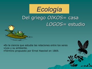 Ecología
Del griego OIKOS= casa
LOGOS= estudio
•Es la ciencia que estudia las relaciones entre los seres
vivos y su ambiente.
•Término propuesto por Ernst Haeckel en 1869.
 