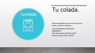 Tu colada.
Empresa pequeña que ofrece servicios de
lavado a nuestros clientes.
Calle NICARAGUA Nº52 BCN
HORARIOS:
365 días del año de 9:00 a 21:00.
Horario verano: 9:00 a 22:00
 