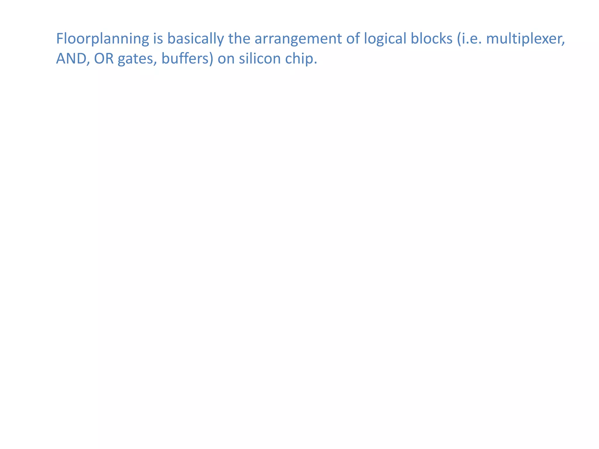 Floorplanning is basically the arrangement of logical blocks (i.e. multiplexer,
AND, OR gates, buffers) on silicon chip.
 