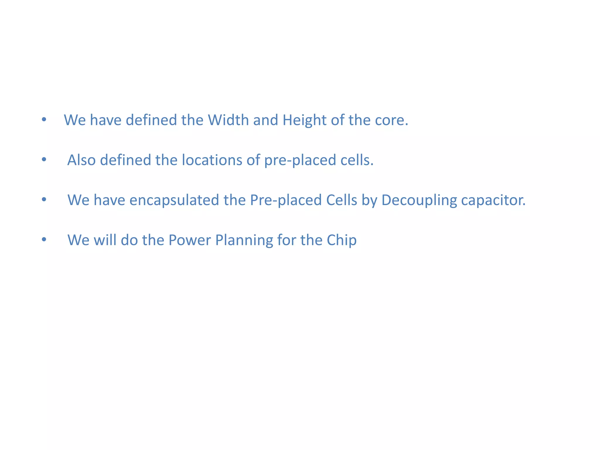 • We have defined the Width and Height of the core.

•   Also defined the locations of pre-placed cells.

•   We have encapsulated the Pre-placed Cells by Decoupling capacitor.

•   We will do the Power Planning for the Chip
 