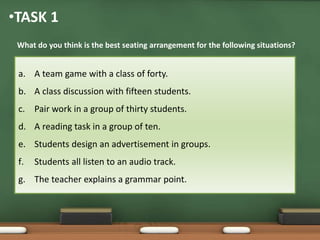 •TASK 1 
What do you think is the best seating arrangement for the following situations? 
a. A team game with a class of forty. 
b. A class discussion with fifteen students. 
c. Pair work in a group of thirty students. 
d. A reading task in a group of ten. 
e. Students design an advertisement in groups. 
f. Students all listen to an audio track. 
g. The teacher explains a grammar point. 
 
