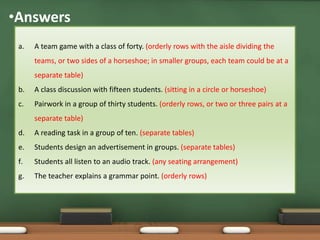 •Answers 
a. A team game with a class of forty. (orderly rows with the aisle dividing the 
teams, or two sides of a horseshoe; in smaller groups, each team could be at a 
separate table) 
b. A class discussion with fifteen students. (sitting in a circle or horseshoe) 
c. Pairwork in a group of thirty students. (orderly rows, or two or three pairs at a 
separate table) 
d. A reading task in a group of ten. (separate tables) 
e. Students design an advertisement in groups. (separate tables) 
f. Students all listen to an audio track. (any seating arrangement) 
g. The teacher explains a grammar point. (orderly rows) 
 