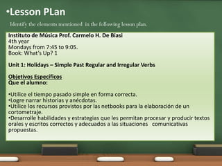 •Lesson PLan 
Identify the elements mentioned in the following lesson plan. 
Instituto de Música Prof. Carmelo H. De Biasi 
4th year 
Mondays from 7:45 to 9:05. 
Book: What’s Up? 1 
Unit 1: Holidays – Simple Past Regular and Irregular Verbs 
Objetivos Específicos 
Que el alumno: 
•Utilice el tiempo pasado simple en forma correcta. 
•Logre narrar historias y anécdotas. 
•Utilice los recursos provistos por las netbooks para la elaboración de un 
cortometraje. 
•Desarrolle habilidades y estrategias que les permitan procesar y producir textos 
orales y escritos correctos y adecuados a las situaciones comunicativas 
propuestas. 
 