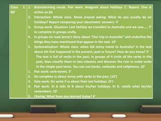 Class 1: 
80’ 
1. Brainstorming vocab. Pair work. Anagram about holidays 1’. Report. One st 
writes on bb 
2. Interaction: Whole class. Move around asking: What do you usually do on 
holidays? Report comparing your classmates’ answers. 5’ 
3. Group work. Situation: Last holiday we travelled to Australia and we saw….. 5’ 
to complete in groups orally. 
4. In groups sts read Jenny’s diary about “Our trip to Australia” and underline the 
things they have mentioned that appear in the text. 10’ 
5. Systematization: Whole class: when did Jenny travel to Australia? Is the text 
about sth that happened in the present, past or future? How do you know? 5’ 
The text is full of verbs in the past. In groups of 4 circle all the verbs in the 
past, then classify them in two columns and discover the rule to make verbs 
in the simple past tense. You can use books, netbooks and cellphones. 20’ 
1. Pair work: verb-tennis. 5’ 
2. Sts complete ss about Jenny with verbs in the past. (10’) 
3. Solo work. Sts write 5 ss about their last holidays. (5’) 
4. Pair work. St A tells St B about his/her holidays. St B. retells what he/she 
remembers. 10’ 
5. Closing: What have you learned today? 4’ 
 