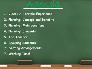 Agenda 
1. Video: A Terrible Experience 
2. Planning: Concept and Benefits 
3. Planning: Main questions 
4. Planning: Elements 
5. The Teacher 
6. Grouping Students 
7. Seating Arrangements 
7. Working Time! 
 