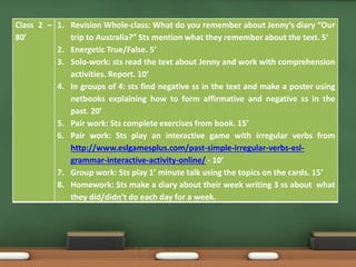 Class 2 – 
80’ 
1. Revision Whole-class: What do you remember about Jenny’s diary “Our 
trip to Australia?” Sts mention what they remember about the text. 5’ 
2. Energetic True/False. 5’ 
3. Solo-work: sts read the text about Jenny and work with comprehension 
activities. Report. 10’ 
4. In groups of 4: sts find negative ss in the text and make a poster using 
netbooks explaining how to form affirmative and negative ss in the 
past. 20’ 
5. Pair work: Sts complete exercises from book. 15’ 
6. Pair work: Sts play an interactive game with irregular verbs from 
http://www.eslgamesplus.com/past-simple-irregular-verbs-esl-grammar- 
interactive-activity-online/ - 10’ 
7. Group work: Sts play 1’ minute talk using the topics on the cards. 15’ 
8. Homework: Sts make a diary about their week writing 3 ss about what 
they did/didn’t do each day for a week. 
 