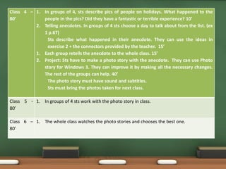 Class 4 – 
80’ 
1. In groups of 4, sts describe pics of people on holidays. What happened to the 
people in the pics? Did they have a fantastic or terrible experience? 10’ 
2. Telling anecdotes. In groups of 4 sts choose a day to talk about from the list. (ex 
1 p.67) 
Sts describe what happened in their anecdote. They can use the ideas in 
exercise 2 + the connectors provided by the teacher. 15’ 
1. Each group retells the anecdote to the whole class. 15’ 
2. Project: Sts have to make a photo story with the anecdote. They can use Photo 
story for Windows 3. They can improve it by making all the necessary changes. 
The rest of the groups can help. 40’ 
The photo story must have sound and subtitles. 
Sts must bring the photos taken for next class. 
Class 5 - 
80’ 
1. In groups of 4 sts work with the photo story in class. 
Class 6 – 
80’ 
1. The whole class watches the photo stories and chooses the best one. 
 