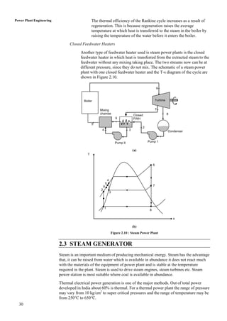 Power Plant Engineering                       The thermal efficiency of the Rankine cycle increases as a result of
                                              regeneration. This is because regeneration raises the average
                                              temperature at which heat is transferred to the steam in the boiler by
                                              raising the temperature of the water before it enters the boiler.
                                Closed Feedwater Heaters
                                      Another type of feedwater heater used is steam power plants is the closed
                                      feedwater heater in which heat is transferred from the extracted steam to the
                                      feedwater without any mixing taking place. The two streams now can be at
                                      different pressure, since they do not mix. The schematic of a steam power
                                      plant with one closed feedwater heater and the T-s diagram of the cycle are
                                      shown in Figure 2.10.

                                                                                                        6



                                        Boiler                                                          Turbine


                                                   Mixing                                               7
                                                   chambe                                                         8
                                                                                     Closed
                                                   r                   9             FWH
                                              5
                                                                                           2
                                                    4                            3                                Condenser


                                                                       Pump II                 Pump 1

                                                                                     (a)
                                          T


                                                                                                    6



                                                               4
                                                           5
                                                       9                                            7
                                                   2
                                                                   3




                                                        1
                                                                                                8

                                                                                                                      s

                                                                                     (b)
                                                                   Figure 2.10 : Steam Power Plant


                          2.3 STEAM GENERATOR
                          Steam is an important medium of producing mechanical energy. Steam has the advantage
                          that, it can be raised from water which is available in abundance it does not react much
                          with the materials of the equipment of power plant and is stable at the temperature
                          required in the plant. Steam is used to drive steam engines, steam turbines etc. Steam
                          power station is most suitable where coal is available in abundance.
                          Thermal electrical power generation is one of the major methods. Out of total power
                          developed in India about 60% is thermal. For a thermal power plant the range of pressure
                          may vary from 10 kg/cm2 to super critical pressures and the range of temperature may be
                          from 250°C to 650°C.
  30
 