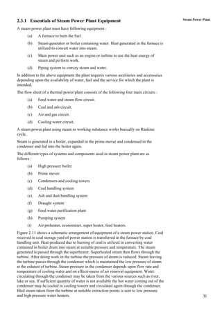 2.3.1 Essentials of Steam Power Plant Equipment                                                 Steam Power Plant

A steam power plant must have following equipment :
      (a)    A furnace to burn the fuel.
      (b)    Steam generator or boiler containing water. Heat generated in the furnace is
             utilized to convert water into steam.
      (c)    Main power unit such as an engine or turbine to use the heat energy of
             steam and perform work.
      (d)    Piping system to convey steam and water.
In addition to the above equipment the plant requires various auxiliaries and accessories
depending upon the availability of water, fuel and the service for which the plant is
intended.
The flow sheet of a thermal power plant consists of the following four main circuits :
      (a)    Feed water and steam flow circuit.
      (b)    Coal and ash circuit.
      (c)    Air and gas circuit.
      (d)    Cooling water circuit.
A steam power plant using steam as working substance works basically on Rankine
cycle.
Steam is generated in a boiler, expanded in the prime mover and condensed in the
condenser and fed into the boiler again.
The different types of systems and components used in steam power plant are as
follows :
      (a)    High pressure boiler
      (b)    Prime mover
      (c)    Condensers and cooling towers
      (d)    Coal handling system
      (e)    Ash and dust handling system
      (f)    Draught system
      (g)    Feed water purification plant
      (h)    Pumping system
      (i)    Air preheater, economizer, super heater, feed heaters.
Figure 2.11 shows a schematic arrangement of equipment of a steam power station. Coal
received in coal storage yard of power station is transferred in the furnace by coal
handling unit. Heat produced due to burning of coal is utilized in converting water
contained in boiler drum into steam at suitable pressure and temperature. The steam
generated is passed through the superheater. Superheated steam then flows through the
turbine. After doing work in the turbine the pressure of steam is reduced. Steam leaving
the turbine passes through the condenser which is maintained the low pressure of steam
at the exhaust of turbine. Steam pressure in the condenser depends upon flow rate and
temperature of cooling water and on effectiveness of air removal equipment. Water
circulating through the condenser may be taken from the various sources such as river,
lake or sea. If sufficient quantity of water is not available the hot water coming out of the
condenser may be cooled in cooling towers and circulated again through the condenser.
Bled steam taken from the turbine at suitable extraction points is sent to low pressure
and high pressure water heaters.                                                                            31
 