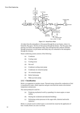 Power Plant Engineering


                                                     Coal           To chimney
                                                    Storag
                                                      e
                                                                         Flue gases
                                                                       Air
                                                     Cool                           Air
                                                                    preheater
                                                    handing              Flue gases
                                                     plant                                                              3-phase supply
                                                                             Feed water
                                                                     Econo-
                                                                      miser

                                 Ash       Ash                                        Main valve
                                         handing     Boiler          Super
                               Storage    plant                                                     Turbine                       Generator
                                                             Flue    heater
                                                            gases
                                                         Steam                   High pressure              Exhaust
                                                                                 heater Condensate          steam
                                                              Boiler feed                extraction pump
                                                                pump
                                                                                                    Condenser
                                                                        Low presser
                                                                          heater
                                                                             Circulation
                                                                             water pump
                                                                                                        Cooling tower
                                                                                           River or canal

                                                              Figure 2.11 : Steam Power Plant

                          Air taken from the atmosphere is first passed through the air pre-heater, where it is
                          heated by flue gases. The hot air then passes through the furnace. The flue gases after
                          passing over boiler and superheater tubes, flow through the dust collector and then
                          through economiser, air pre-heater and finally they are exhausted to the atmosphere
                          through the chimney.
                          Steam condensing system consists of the following :
                                (a)      Condenser
                                (b)      Cooling water
                                (c)      Cooling tower
                                (d)      Hot well
                                (e)      Condenser cooling water pump
                                (f)      Condensate air extraction pump
                                (g)      Air extraction pump
                                (h)      Boiler feed pump
                                (i)      Make up water pump.

                          2.3.2 Classification
                          Boiler is an apparatus to produce steam. Thermal energy released by combustion of fuel
                          is transferred to water, which vaporizes and gets converted into steam at the desired
                          temperature and pressure.
                          The steam produced is used for :
                                (a)      Producing mechanical work by expanding it in steam engine or steam
                                         turbine.
                                (b)      Heating the residential and industrial buildings.
                                (c)      Performing certain processes in the sugar mills, chemical and textile
                                         industries.
                          Boiler is a closed vessel in which water is converted into steam by the application of
                          heat. Usually boilers are coal or oil fired.
  32
 